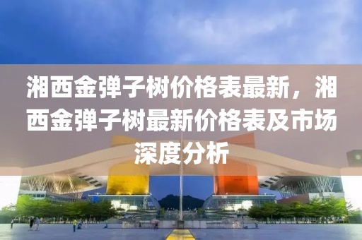 湘西金彈子樹價格表最新，湘西金彈子樹最新價格表及市場深度分析