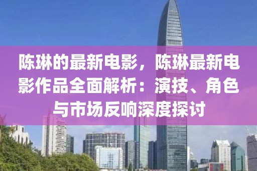 陳琳的最新電影，陳琳最新電影作品全面解析：演技、角色與市場反響深度探討