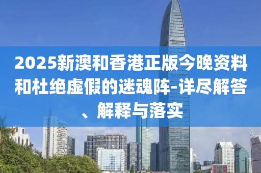 2025新澳和香港正版今晚資料和杜絕虛假的迷魂陣-詳盡解答、解釋與落實