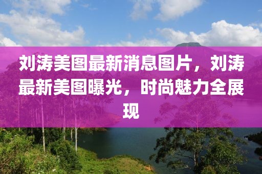 劉濤美圖最新消息圖片，劉濤最新美圖曝光，時(shí)尚魅力全展現(xiàn)