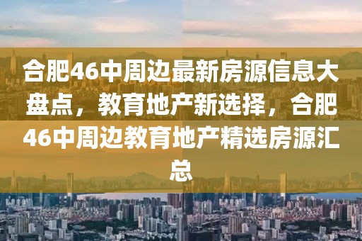 合肥46中周邊最新房源信息大盤點，教育地產新選擇，合肥46中周邊教育地產精選房源匯總