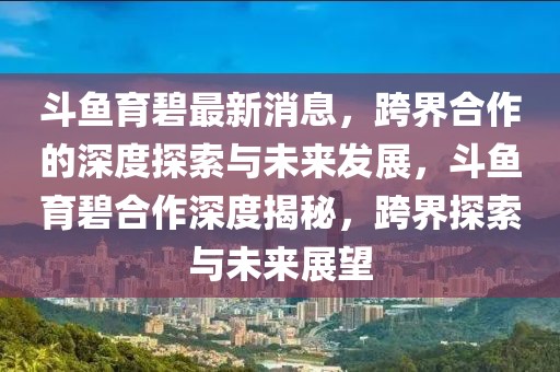 斗魚育碧最新消息，跨界合作的深度探索與未來發展，斗魚育碧合作深度揭秘，跨界探索與未來展望