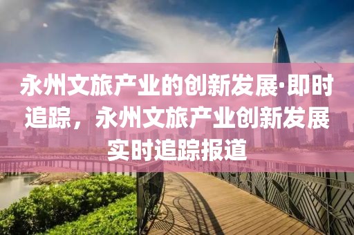 永州文旅產(chǎn)業(yè)的創(chuàng)新發(fā)展·即時(shí)追蹤，永州文旅產(chǎn)業(yè)創(chuàng)新發(fā)展實(shí)時(shí)追蹤報(bào)道