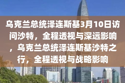 烏克蘭總統(tǒng)澤連斯基3月10日訪問沙特，全程透視與深遠(yuǎn)影響，烏克蘭總統(tǒng)澤連斯基沙特之行，全程透視與戰(zhàn)略影響