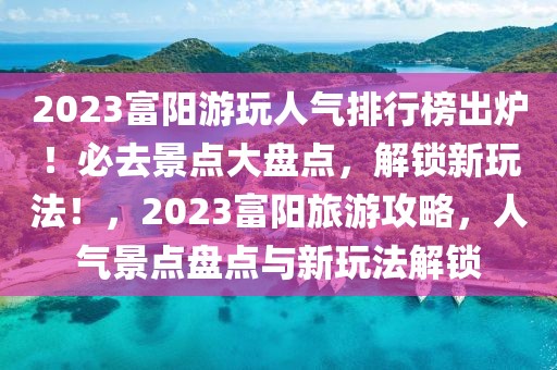 2023富陽游玩人氣排行榜出爐！必去景點大盤點，解鎖新玩法！，2023富陽旅游攻略，人氣景點盤點與新玩法解鎖