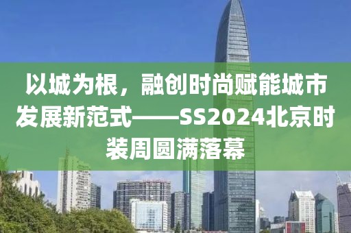 以城為根，融創時尚賦能城市發展新范式——SS2024北京時裝周圓滿落幕