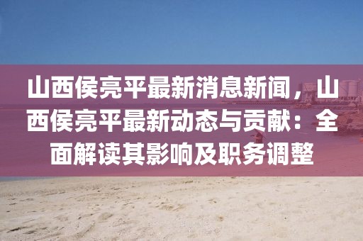 山西侯亮平最新消息新聞，山西侯亮平最新動態(tài)與貢獻：全面解讀其影響及職務(wù)調(diào)整