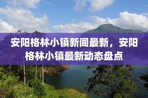 安陽格林小鎮新聞最新，安陽格林小鎮最新動態盤點