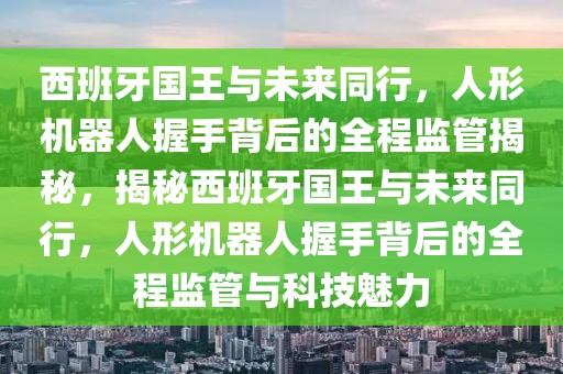 西班牙國王與未來同行，人形機(jī)器人握手背后的全程監(jiān)管揭秘，揭秘西班牙國王與未來同行，人形機(jī)器人握手背后的全程監(jiān)管與科技魅力