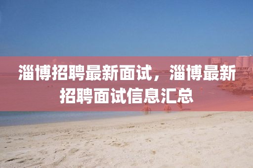 淄博招聘最新面試，淄博最新招聘面試信息匯總