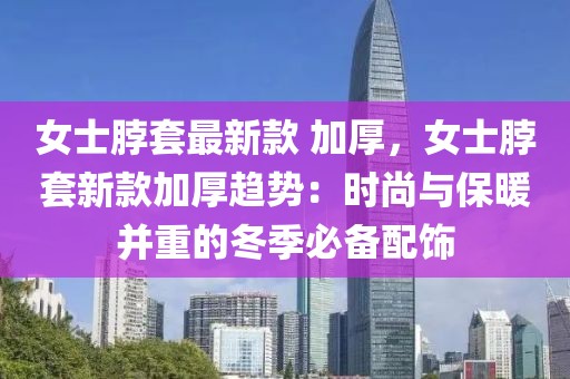 女士脖套最新款 加厚，女士脖套新款加厚趨勢(shì)：時(shí)尚與保暖并重的冬季必備配飾