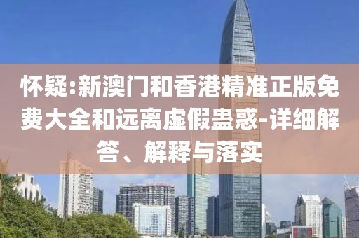 懷疑:新澳門和香港精準正版免費大全和遠離虛假蠱惑-詳細解答、解釋與落實