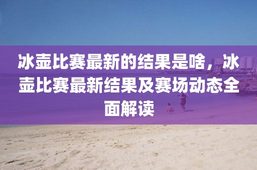 冰壺比賽最新的結果是啥，冰壺比賽最新結果及賽場動態全面解讀