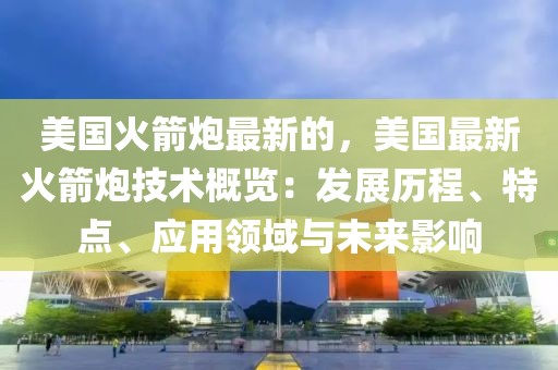美國火箭炮最新的，美國最新火箭炮技術(shù)概覽：發(fā)展歷程、特點、應(yīng)用領(lǐng)域與未來影響