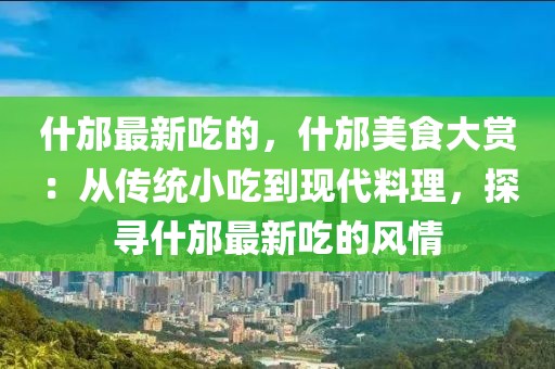 什邡最新吃的，什邡美食大賞：從傳統小吃到現代料理，探尋什邡最新吃的風情