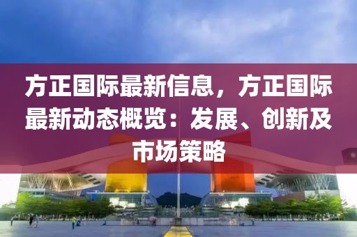 方正國(guó)際最新信息，方正國(guó)際最新動(dòng)態(tài)概覽：發(fā)展、創(chuàng)新及市場(chǎng)策略