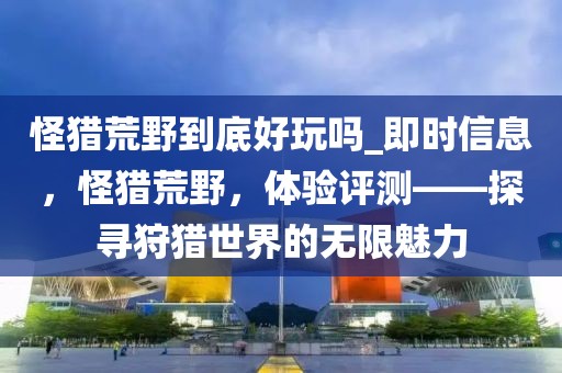 怪獵荒野到底好玩嗎_即時信息，怪獵荒野，體驗評測——探尋狩獵世界的無限魅力