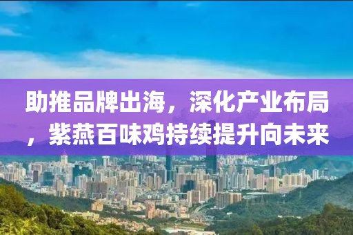 助推品牌出海，深化產業布局，紫燕百味雞持續提升向未來
