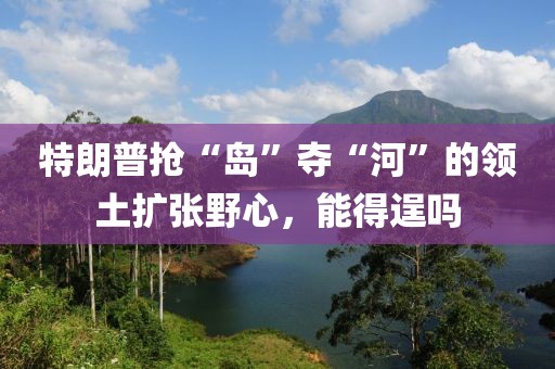 特朗普搶“島”奪“河”的領(lǐng)土擴(kuò)張野心，能得逞嗎