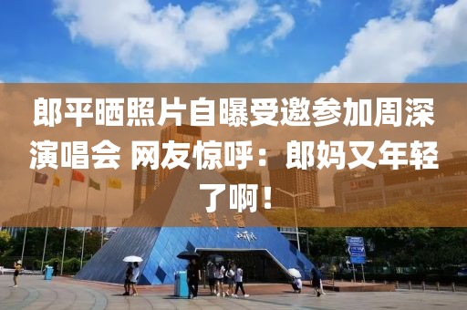 郎平曬照片自曝受邀參加周深演唱會 網友驚呼：郎媽又年輕了啊！