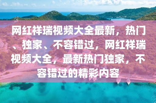 網紅祥瑞視頻大全最新，熱門、獨家、不容錯過，網紅祥瑞視頻大全，最新熱門獨家，不容錯過的精彩內容