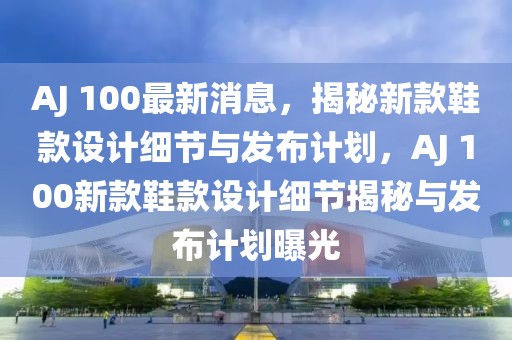 AJ 100最新消息，揭秘新款鞋款設計細節與發布計劃，AJ 100新款鞋款設計細節揭秘與發布計劃曝光