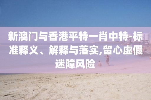 新澳門與香港平特一肖中特-標準釋義、解釋與落實,留心虛假迷障風險