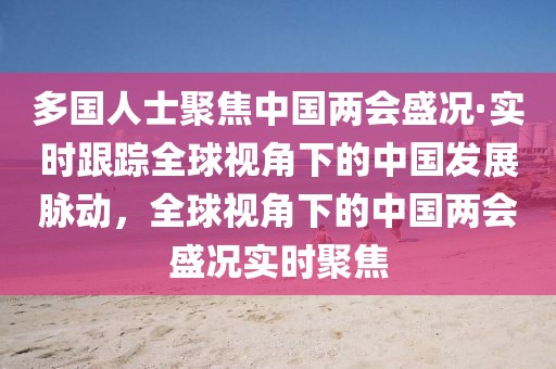 多國人士聚焦中國兩會盛況·實時跟蹤全球視角下的中國發展脈動，全球視角下的中國兩會盛況實時聚焦