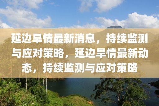 延邊旱情最新消息，持續(xù)監(jiān)測(cè)與應(yīng)對(duì)策略，延邊旱情最新動(dòng)態(tài)，持續(xù)監(jiān)測(cè)與應(yīng)對(duì)策略