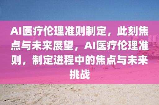 AI醫療倫理準則制定，此刻焦點與未來展望，AI醫療倫理準則，制定進程中的焦點與未來挑戰