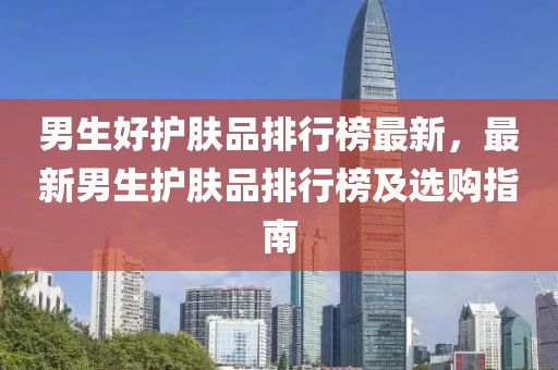 男生好護膚品排行榜最新，最新男生護膚品排行榜及選購指南