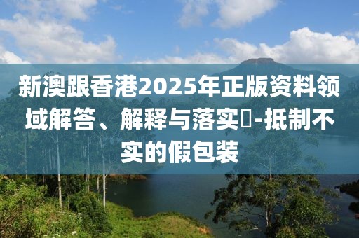 新澳跟香港2025年正版資料領域解答、解釋與落實?-抵制不實的假包裝