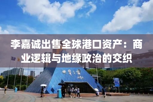 李嘉誠出售全球港口資產：商業邏輯與地緣政治的交織