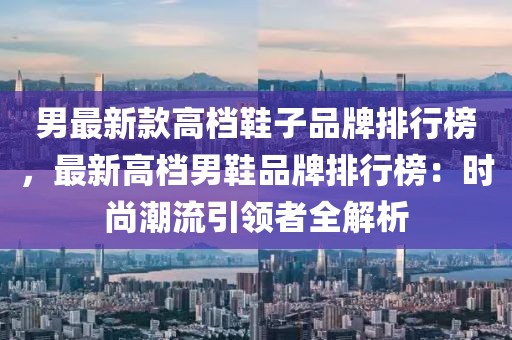 男最新款高檔鞋子品牌排行榜，最新高檔男鞋品牌排行榜：時尚潮流引領者全解析