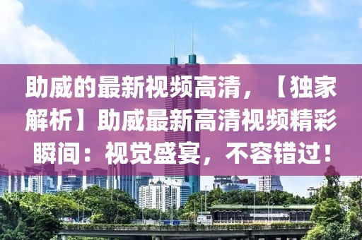 助威的最新視頻高清，【獨家解析】助威最新高清視頻精彩瞬間：視覺盛宴，不容錯過！