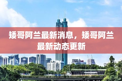 矮哥阿蘭最新消息，矮哥阿蘭最新動態更新