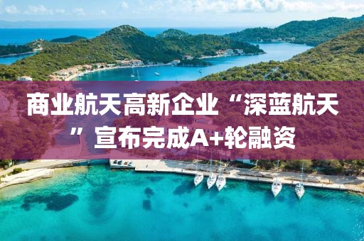 商業(yè)航天高新企業(yè)“深藍航天”宣布完成A+輪融資