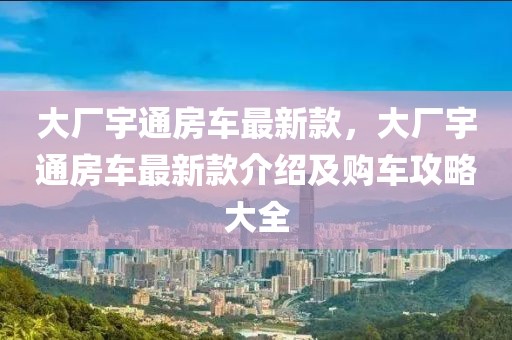 大廠宇通房車最新款，大廠宇通房車最新款介紹及購車攻略大全