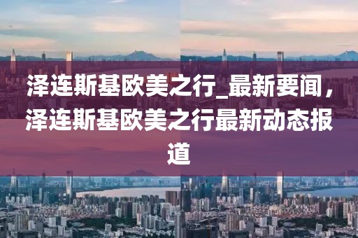 澤連斯基歐美之行_最新要聞，澤連斯基歐美之行最新動態報道