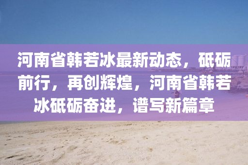 河南省韓若冰最新動態(tài)，砥礪前行，再創(chuàng)輝煌，河南省韓若冰砥礪奮進(jìn)，譜寫新篇章