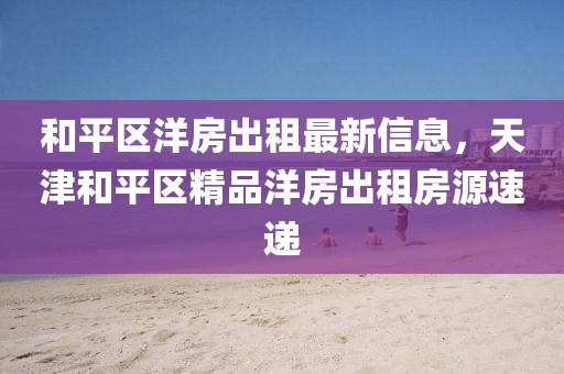 和平區洋房出租最新信息，天津和平區精品洋房出租房源速遞
