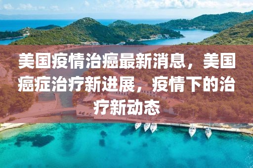 美國疫情治癌最新消息，美國癌癥治療新進(jìn)展，疫情下的治療新動(dòng)態(tài)