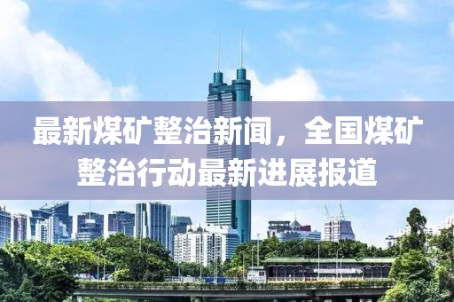 最新煤礦整治新聞，全國煤礦整治行動最新進展報道
