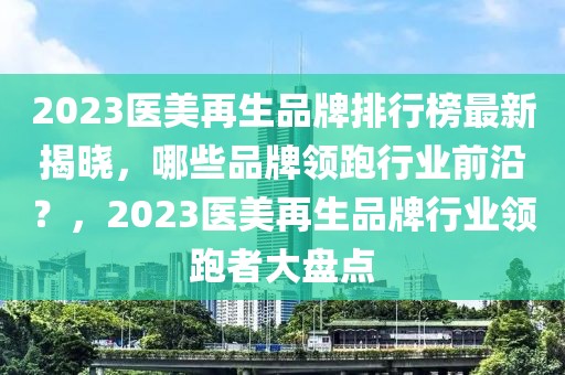 2023醫(yī)美再生品牌排行榜最新揭曉，哪些品牌領(lǐng)跑行業(yè)前沿？，2023醫(yī)美再生品牌行業(yè)領(lǐng)跑者大盤點(diǎn)