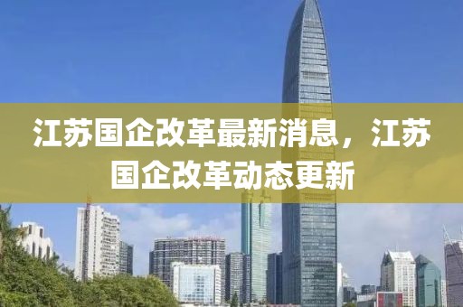 江蘇國企改革最新消息，江蘇國企改革動(dòng)態(tài)更新