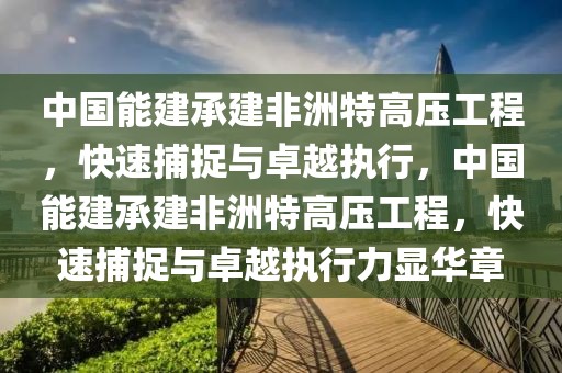 中國能建承建非洲特高壓工程，快速捕捉與卓越執行，中國能建承建非洲特高壓工程，快速捕捉與卓越執行力顯華章
