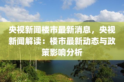 央視新聞樓市最新消息，央視新聞解讀：樓市最新動態與政策影響分析