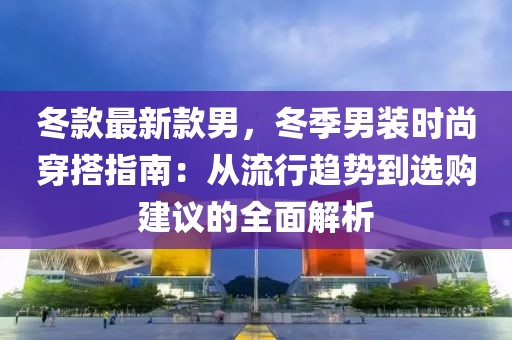 冬款最新款男，冬季男裝時(shí)尚穿搭指南：從流行趨勢(shì)到選購(gòu)建議的全面解析