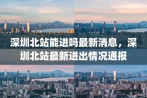 深圳北站能進嗎最新消息，深圳北站最新進出情況通報