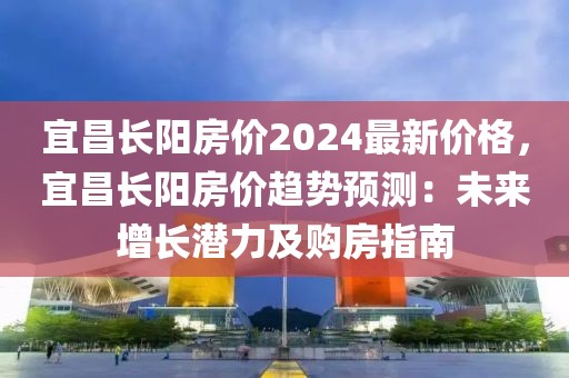 宜昌長(zhǎng)陽(yáng)房?jī)r(jià)2024最新價(jià)格，宜昌長(zhǎng)陽(yáng)房?jī)r(jià)趨勢(shì)預(yù)測(cè)：未來(lái)增長(zhǎng)潛力及購(gòu)房指南